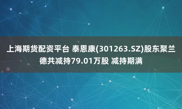 上海期貨配資平臺 泰恩康(301263.SZ)股東聚蘭德共減持79.01萬股 減持期滿