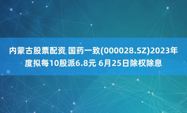 內蒙古股票配資 國藥一致(000028.SZ)2023年度擬每10股派6.8元 6月25日除權除息