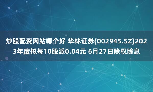 炒股配資網(wǎng)站哪個(gè)好 華林證券(002945.SZ)2023年度擬每10股派0.04元 6月27日除權(quán)除息
