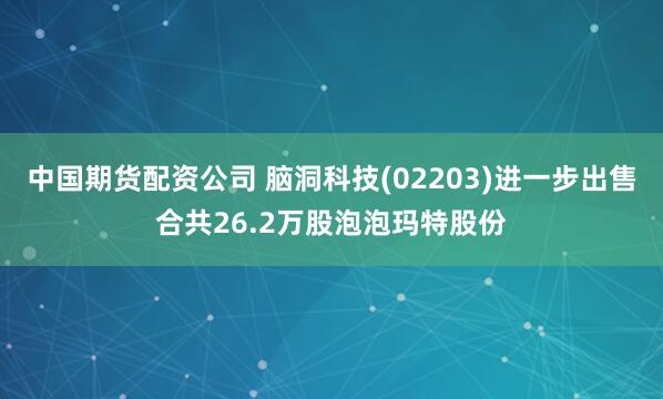 中國期貨配資公司 腦洞科技(02203)進(jìn)一步出售合共26.2萬股泡泡瑪特股份