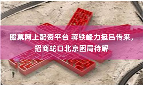 股票網(wǎng)上配資平臺(tái) 蔣鐵峰力挺呂傳來，招商蛇口北京困局待解