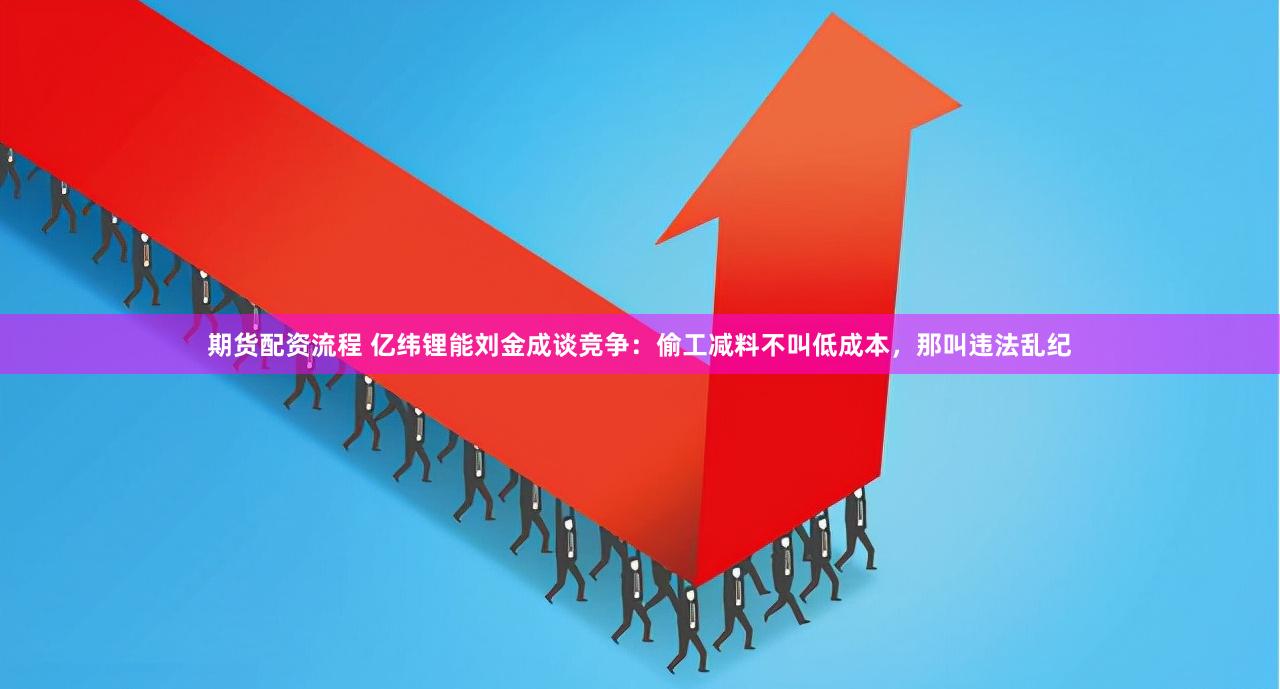 期貨配資流程 億緯鋰能劉金成談競爭：偷工減料不叫低成本，那叫違法亂紀(jì)