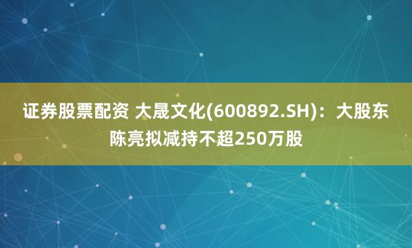 證券股票配資 大晟文化(600892.SH)：大股東陳亮擬減持不超250萬股