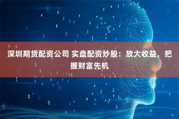 深圳期貨配資公司 實(shí)盤配資炒股：放大收益，把握財富先機(jī)